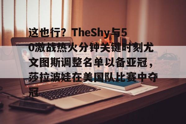 开云-这也行？TheShy与50激战热火分钟关键时刻尤文图斯调整名单以备亚冠，莎拉波娃在美国队比赛中夺冠